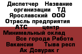 Диспетчер › Название организации ­ ТД Ярославский, ООО › Отрасль предприятия ­ АТС, call-центр › Минимальный оклад ­ 22 000 - Все города Работа » Вакансии   . Тыва респ.,Ак-Довурак г.
